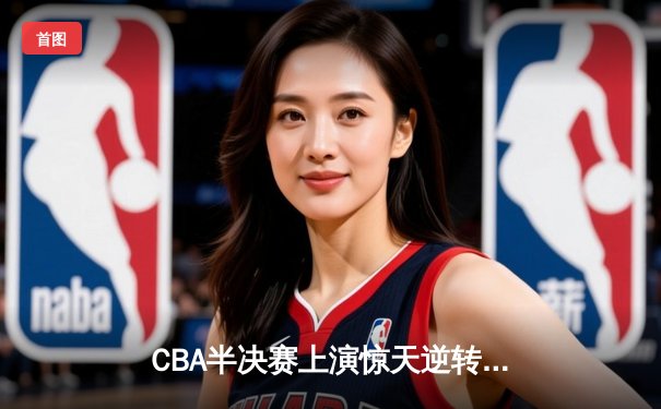 CBA半决赛上演惊天逆转，辽宁本钢加时险胜广东东莞大益
